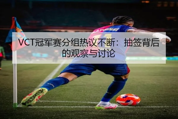 VCT冠军赛分组热议不断：抽签背后的观察与讨论